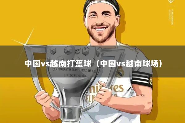 中国vs越南打篮球（中国vs越南球场）