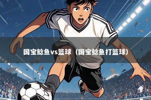 国宝鲶鱼vs篮球（国宝鲶鱼打篮球）