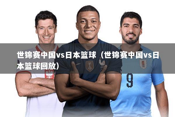 世锦赛中国vs日本篮球（世锦赛中国vs日本篮球回放）