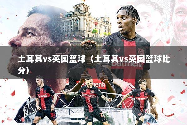 土耳其vs英国篮球（土耳其vs英国篮球比分）