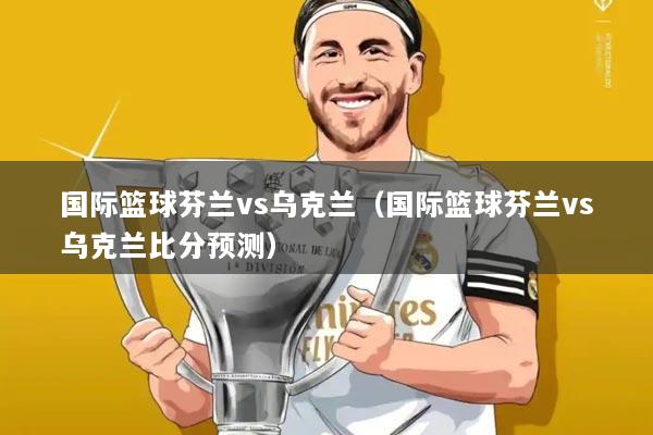 国际篮球芬兰vs乌克兰(国际篮球芬兰vs乌克兰比分预测)