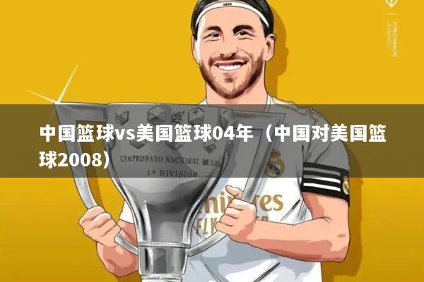 中国篮球vs美国篮球04年(中国对美国篮球2008)