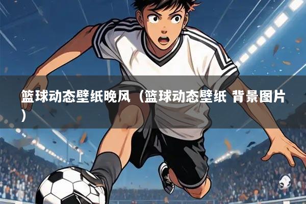 篮球动态壁纸晚风(篮球动态壁纸 背景图片)