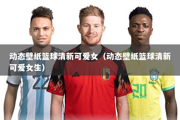 动态壁纸篮球清新可爱女(动态壁纸篮球清新可爱女生)