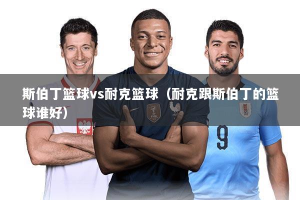 斯伯丁篮球vs耐克篮球(耐克跟斯伯丁的篮球谁好)