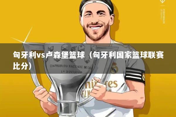 匈牙利vs卢森堡篮球（匈牙利国家篮球联赛比分）