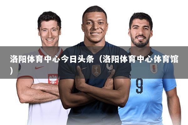 洛阳体育中心今日头条(洛阳体育中心体育馆)