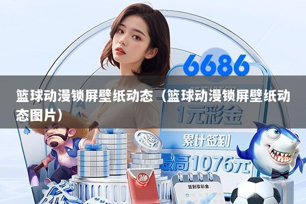 篮球动漫锁屏壁纸动态（篮球动漫锁屏壁纸动态图片）