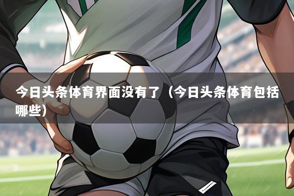 今日头条体育界面没有了(今日头条体育包括哪些)