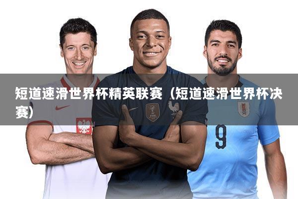 短道速滑世界杯精英联赛（短道速滑世界杯决赛）