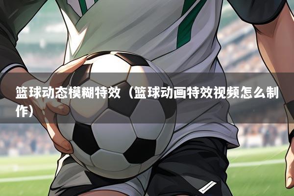 篮球动态模糊特效（篮球动画特效视频怎么制作）
