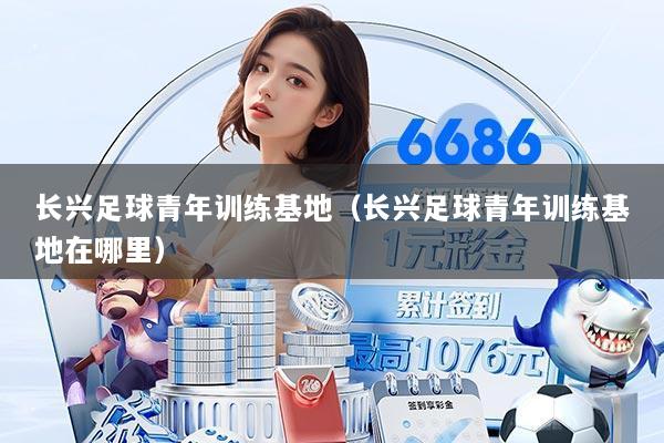 长兴足球青年训练基地（长兴足球青年训练基地在哪里）