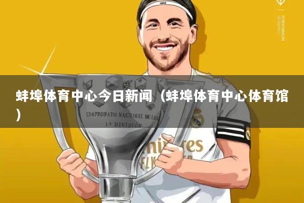 蚌埠体育中心今日新闻（蚌埠体育中心体育馆）