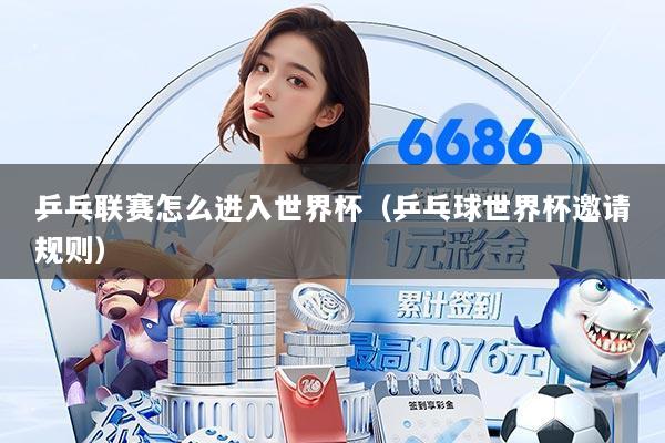 乒乓联赛怎么进入世界杯（乒乓球世界杯邀请规则）