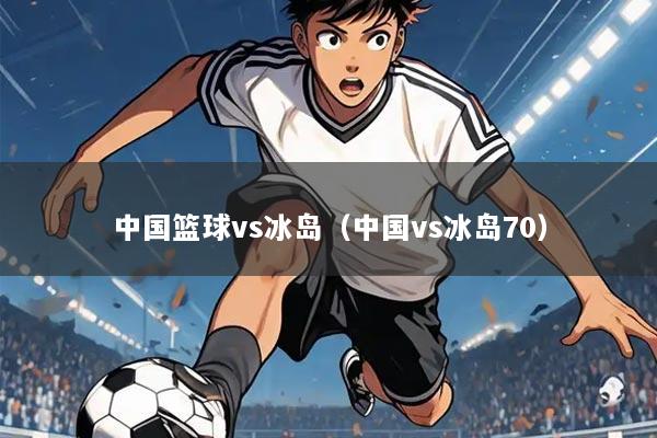 中国篮球vs冰岛（中国vs冰岛70）