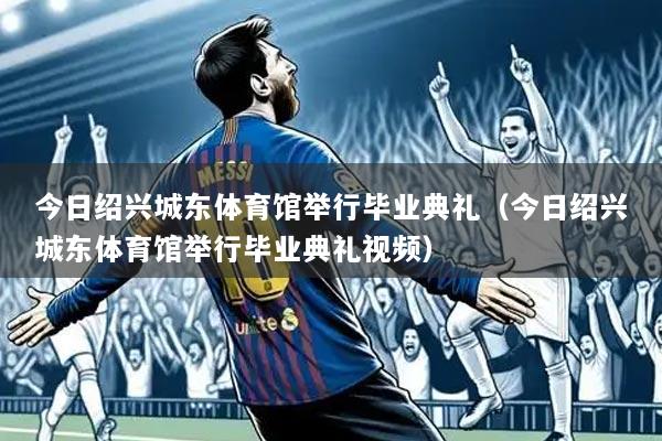 今日绍兴城东体育馆举行毕业典礼（今日绍兴城东体育馆举行毕业典礼视频）